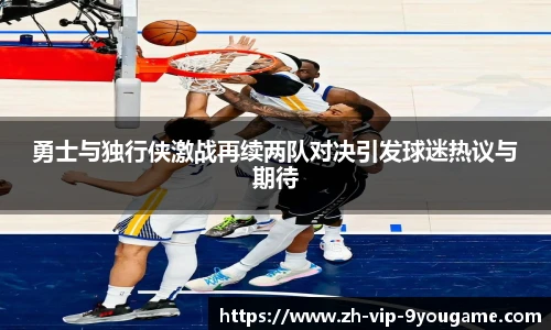 勇士与独行侠激战再续两队对决引发球迷热议与期待